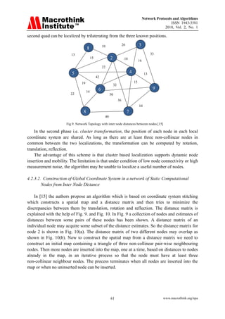 Network Protocols and Algorithms
                                                                                                                 ISSN 1943-3581
                                                                                                             2010, Vol. 2, No. 1

second quad can be localized by trilaterating from the three known positions.

                                                     10                  26                3
                                      1
                         13                                                                           33
                                           15              2              18
                                                                                           16
                                                     22
                         5                                                        4              13
                                                42
                                19                                                    15
                                                               32
                                                 6                                                     9
                                      14
                        22                                 50
                                                                    36
                                                                                           10
                                  8                                           7
                                                      40

                      Fig.9. Network Topology with inter node distances between nodes [15]

    In the second phase i.e. cluster transformation, the position of each node in each local
coordinate system are shared. As long as there are at least three non-collinear nodes in
common between the two localizations, the transformation can be computed by rotation,
translation, reflection.
    The advantage of this scheme is that cluster based localization supports dynamic node
insertion and mobility. The limitation is that under condition of low node connectivity or high
measurement noise, the algorithm may be unable to localize a useful number of nodes.

4.2.3.2. Construction of Global Coordinate System in a network of Static Computational
        Nodes from Inter Node Distance

    In [15] the authors propose an algorithm which is based on coordinate system stitching
which constructs a spatial map and a distance matrix and then tries to minimize the
discrepancies between them by translation, rotation and reflection. The distance matrix is
explained with the help of Fig. 9. and Fig. 10. In Fig. 9 a collection of nodes and estimates of
distances between some pairs of these nodes has been shown. A distance matrix of an
individual node may acquire some subset of the distance estimates. So the distance matrix for
node 2 is shown in Fig. 10(a). The distance matrix of two different nodes may overlap as
shown in Fig. 10(b). Now to construct the spatial map from a distance matrix we need to
construct an initial map containing a triangle of three non-collinear pair-wise neighbouring
nodes. Then more nodes are inserted into the map, one at a time, based on distances to nodes
already in the map, in an iterative process so that the node must have at least three
non-collinear neighbour nodes. The process terminates when all nodes are inserted into the
map or when no uninserted node can be inserted.




                                                           61                                               www.macrothink.org/npa
 