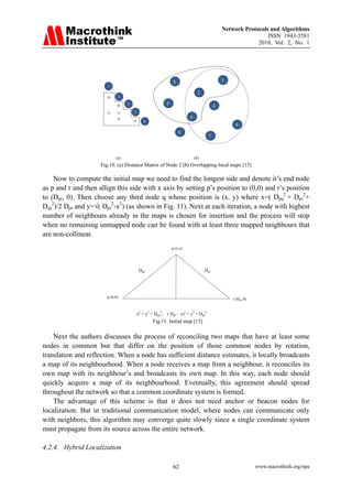 Network Protocols and Algorithms
                                                                                                                    ISSN 1943-3581
                                                                                                                2010, Vol. 2, No. 1



                       



                                                                      1                            3
                          1
                                                                                     2
                          10        2

                                26      3                        5                             4
                          13    15          5
                                22
                                                                               6
                                            19      6
                                                                                                        9
                                                                          8
                                                                                           7



                               (a)                                                 (b)
                     Fig.10. (a) Distance Matrix of Node 2 (b) Overlapping local maps [15]

    Now to compute the initial map we need to find the longest side and denote it’s end node
as p and r and then allign this side with x axis by setting p’s position to (0,0) and r’s position
to (Dpr, 0). Then choose any third node q whose position is (x, y) where x=( Dpq2 + Dpr2+
Dqr2)/2 Dpr and y=√( Dpr2-x2) (as shown in Fig. 11). Next at each iteration, a node with highest
number of neighbours already in the maps is chosen for insertion and the process will stop
when no remaining unmapped node can be found with at least three mapped neighbours that
are non-collinear.
                                                                     q (x,y)




                                                  Dpq                                    Dqr




                          p (0,0)                                                                      r (Dpr,0)


                                                 x2 + y2 = Dpq2, ( Dpr – x)2 + y2 = Dqr2
                                                          Fig.11. Initial map [15]

    Next the authors discusses the process of reconciling two maps that have at least some
nodes in common but that differ on the position of those common nodes by rotation,
translation and reflection. When a node has sufficient distance estimates, it locally broadcasts
a map of its neighbourhood. When a node receives a map from a neighbour, it reconciles its
own map with its neighbour’s and broadcasts its own map. In this way, each node should
quickly acquire a map of its neighbourhood. Eventually, this agreement should spread
throughout the network so that a common coordinate system is formed.
    The advantage of this scheme is that it does not need anchor or beacon nodes for
localization. But in traditional communication model, where nodes can communicate only
with neighbors, this algorithm may converge quite slowly since a single coordinate system
must propagate from its source across the entire network.

4.2.4. Hybrid Localization

                                                                     62                                            www.macrothink.org/npa
 