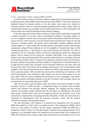 Network Protocols and Algorithms
                                                                                ISSN 1943-3581
                                                                            2010, Vol. 2, No. 1


4.2.4.1. Localization scheme composed MDS and PDS
     In [16] the authors present a localization scheme composed of two localization techniques:
multidimensional scaling (MDS) and proximity based map (PDM). At first some anchors are
deployed denoted by primary anchors. In the first phase, some sensors are selected as
secondary anchors which are localized through multidimensional scaling. Nodes which are
neither primary anchors nor secondary one are called normal sensors. In the second phase, the
normal sensors are localized through proximity distance mapping.
     In the first stage each primary anchor sends an invitation packet containing its unique ID,
a counter initialized to zero and a value ks controlling the number of secondary anchors, to
one of its neighbors. Normal sensor receiving this packet will perform a Bernoulli trial with a
success rate of p. If the outcome is true, the normal sensor increments the counter by one and
becomes a secondary anchor. The packet will be forwarded to another neighbor until the
counter equals to ks. After sending the invitation packet, each primary anchor sends packets
containing its unique ID and coordinates to all of its neighbors. The packet also bears a field
marking the proximity, i.e. the distance or hop count the packet has travelled. The value is
initialized to be zero. Secondary anchors will also do what primary anchors do, sending out
packets with its unique ID but leaving the coordinate field blank. Every node (including
anchors) receiving a proximity packet from an anchor (either primary or secondary) will store
its ID and the proximity value. If a packet from a particular anchor has been received before,
the node examines the proximity and check whether it is larger than the stored proximity. If it
is larger than the stored value, the packet will be discarded. Otherwise, the stored value and
the proximity field of the packet will be updated and the packet will be forwarded to other
neighbors. Thus the stored proximity always reflects the shortest path distance or hop count
from a particular anchor. After an anchor has discovered its proximities to all anchors, it will
send the proximities it has collected to other anchors and wait for other anchors to do the
same thing. When all anchors distribute the proximities to their counterparts, each anchor
knows the proximity information between every pair of anchors. Each secondary anchor can
now determine its location through classical MDS.
     After the first phase, each secondary anchor also knows the position estimates of other
secondary anchors as MDS provides a configuration about the primary and secondary
anchors and calculates the proximity distance mapping. The mapping and the position
estimates of secondary anchors obtained from the first phase are distributed to the normal
nodes nearby. Normal sensor node uses the mapping to process the proximity vector it has
stored when it aided anchors exchanging proximity information. Finally, the node position is
calculated by multilateration with the processed proximity vector and the position
information of primary and secondary anchors.
     The main advantage of this scheme is to minimize the computation cost. For classical
MDS, the complexity is О(n3) where n is number of nodes. The complexity for PDM is О(m3)
where m is the number of anchors. But the scheme composed of MDS and PDM has a
complexity of О(mx3) where mx is the total number of primary and secondary anchors. So by
keeping mx as a reasonable number, the complexity can be made similar to the complexity of
PDM. The limitation of this scheme is that it does not perform well when there are only a few


                                              63                           www.macrothink.org/npa
 