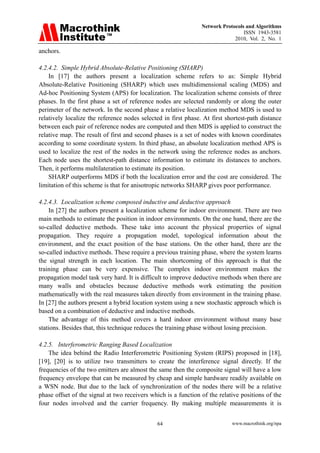 Network Protocols and Algorithms
                                                                                 ISSN 1943-3581
                                                                             2010, Vol. 2, No. 1

anchors.

4.2.4.2. Simple Hybrid Absolute-Relative Positioning (SHARP)
    In [17] the authors present a localization scheme refers to as: Simple Hybrid
Absolute-Relative Positioning (SHARP) which uses multidimensional scaling (MDS) and
Ad-hoc Positioning System (APS) for localization. The localization scheme consists of three
phases. In the first phase a set of reference nodes are selected randomly or along the outer
perimeter of the network. In the second phase a relative localization method MDS is used to
relatively localize the reference nodes selected in first phase. At first shortest-path distance
between each pair of reference nodes are computed and then MDS is applied to construct the
relative map. The result of first and second phases is a set of nodes with known coordinates
according to some coordinate system. In third phase, an absolute localization method APS is
used to localize the rest of the nodes in the network using the reference nodes as anchors.
Each node uses the shortest-path distance information to estimate its distances to anchors.
Then, it performs multilateration to estimate its position.
    SHARP outperforms MDS if both the localization error and the cost are considered. The
limitation of this scheme is that for anisotropic networks SHARP gives poor performance.

4.2.4.3. Localization scheme composed inductive and deductive approach
    In [27] the authors present a localization scheme for indoor environment. There are two
main methods to estimate the position in indoor environments. On the one hand, there are the
so-called deductive methods. These take into account the physical properties of signal
propagation. They require a propagation model, topological information about the
environment, and the exact position of the base stations. On the other hand, there are the
so-called inductive methods. These require a previous training phase, where the system learns
the signal strength in each location. The main shortcoming of this approach is that the
training phase can be very expensive. The complex indoor environment makes the
propagation model task very hard. It is difficult to improve deductive methods when there are
many walls and obstacles because deductive methods work estimating the position
mathematically with the real measures taken directly from environment in the training phase.
In [27] the authors present a hybrid location system using a new stochastic approach which is
based on a combination of deductive and inductive methods.
    The advantage of this method covers a hard indoor environment without many base
stations. Besides that, this technique reduces the training phase without losing precision.

4.2.5. Interferometric Ranging Based Localization
    The idea behind the Radio Interferometric Positioning System (RIPS) proposed in [18],
[19], [20] is to utilize two transmitters to create the interference signal directly. If the
frequencies of the two emitters are almost the same then the composite signal will have a low
frequency envelope that can be measured by cheap and simple hardware readily available on
a WSN node. But due to the lack of synchronization of the nodes there will be a relative
phase offset of the signal at two receivers which is a function of the relative positions of the
four nodes involved and the carrier frequency. By making multiple measurements it is


                                              64                            www.macrothink.org/npa
 
