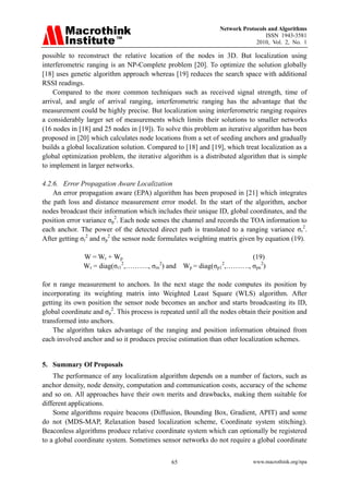Network Protocols and Algorithms
                                                                                  ISSN 1943-3581
                                                                              2010, Vol. 2, No. 1

possible to reconstruct the relative location of the nodes in 3D. But localization using
interferometric ranging is an NP-Complete problem [20]. To optimize the solution globally
[18] uses genetic algorithm approach whereas [19] reduces the search space with additional
RSSI readings.
    Compared to the more common techniques such as received signal strength, time of
arrival, and angle of arrival ranging, interferometric ranging has the advantage that the
measurement could be highly precise. But localization using interferometric ranging requires
a considerably larger set of measurements which limits their solutions to smaller networks
(16 nodes in [18] and 25 nodes in [19]). To solve this problem an iterative algorithm has been
proposed in [20] which calculates node locations from a set of seeding anchors and gradually
builds a global localization solution. Compared to [18] and [19], which treat localization as a
global optimization problem, the iterative algorithm is a distributed algorithm that is simple
to implement in larger networks.

4.2.6. Error Propagation Aware Localization
    An error propagation aware (EPA) algorithm has been proposed in [21] which integrates
the path loss and distance measurement error model. In the start of the algorithm, anchor
nodes broadcast their information which includes their unique ID, global coordinates, and the
position error variance σp2. Each node senses the channel and records the TOA information to
each anchor. The power of the detected direct path is translated to a ranging variance σr2.
After getting σr2 and σp2 the sensor node formulates weighting matrix given by equation (19).

               W = Wr + Wp                                         (19)
               Wr = diag(σr1 ,………., σrn ) and Wp = diag(σp1 ,………., σpn2)
                            2          2                   2



for n range measurement to anchors. In the next stage the node computes its position by
incorporating its weighting matrix into Weighted Least Square (WLS) algorithm. After
getting its own position the sensor node becomes an anchor and starts broadcasting its ID,
global coordinate and σp2. This process is repeated until all the nodes obtain their position and
transformed into anchors.
    The algorithm takes advantage of the ranging and position information obtained from
each involved anchor and so it produces precise estimation than other localization schemes.


5. Summary Of Proposals
    The performance of any localization algorithm depends on a number of factors, such as
anchor density, node density, computation and communication costs, accuracy of the scheme
and so on. All approaches have their own merits and drawbacks, making them suitable for
different applications.
    Some algorithms require beacons (Diffusion, Bounding Box, Gradient, APIT) and some
do not (MDS-MAP, Relaxation based localization scheme, Coordinate system stitching).
Beaconless algorithms produce relative coordinate system which can optionally be registered
to a global coordinate system. Sometimes sensor networks do not require a global coordinate


                                               65                            www.macrothink.org/npa
 