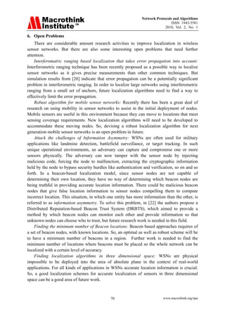 Network Protocols and Algorithms
                                                                                ISSN 1943-3581
                                                                            2010, Vol. 2, No. 1

6. Open Problems
    There are considerable amount research activities to improve localization in wireless
sensor networks. But there are also some interesting open problems that need further
attention.
    Interferomatric ranging based localization that takes error propagation into account:
Interferometric ranging technique has been recently proposed as a possible way to localize
sensor networks as it gives precise measurements than other common techniques. But
simulation results from [20] indicate that error propagation can be a potentially significant
problem in interferometric ranging. In order to localize large networks using interferometric
ranging from a small set of anchors, future localization algorithms need to find a way to
effectively limit the error propagation.
    Robust algorithm for mobile sensor networks: Recently there has been a great deal of
research on using mobility in sensor networks to assist in the initial deployment of nodes.
Mobile sensors are useful in this environment because they can move to locations that meet
sensing coverage requirements. New localization algorithms will need to be developed to
accommodate these moving nodes. So, devising a robust localization algorithm for next
generation mobile sensor networks is an open problem in future.
    Attack the challenges of Information Asymmetry: WSNs are often used for military
applications like landmine detection, battlefield surveillance, or target tracking. In such
unique operational environments, an adversary can capture and compromise one or more
sensors physically. The adversary can now tamper with the sensor node by injecting
malicious code, forcing the node to malfunction, extracting the cryptographic information
held by the node to bypass security hurdles like authentication and verification, so on and so
forth. In a beacon-based localization model, since sensor nodes are not capable of
determining their own location, they have no way of determining which beacon nodes are
being truthful in providing accurate location information. There could be malicious beacon
nodes that give false location information to sensor nodes compelling them to compute
incorrect location. This situation, in which one entity has more information than the other, is
referred to as information asymmetry. To solve this problem, in [22] the authors propose a
Distributed Reputation-based Beacon Trust System (DRBTS), which aimed to provide a
method by which beacon nodes can monitor each other and provide information so that
unknown nodes can choose who to trust, but future research work is needed in this field.
    Finding the minimum number of Beacon locations: Beacon based approaches requires of
a set of beacon nodes, with known locations. So, an optimal as well as robust scheme will be
to have a minimum number of beacons in a region. Further work is needed to find the
minimum number of locations where beacons must be placed so the whole network can be
localized with a certain level of accuracy.
    Finding localization algorithms in three dimensional space: WSNs are physical
impossible to be deployed into the area of absolute plane in the context of real-world
applications. For all kinds of applications in WSNs accurate location information is crucial.
So, a good localization schemes for accurate localization of sensors in three dimensional
space can be a good area of future work.



                                              70                           www.macrothink.org/npa
 