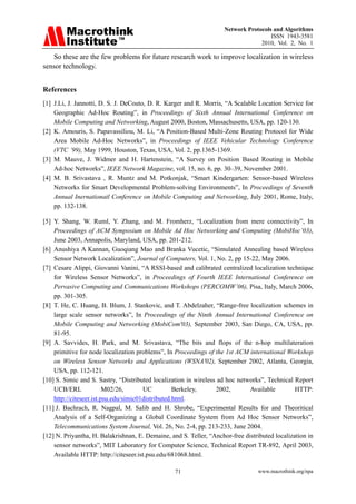 Network Protocols and Algorithms
                                                                                      ISSN 1943-3581
                                                                                  2010, Vol. 2, No. 1

   So these are the few problems for future research work to improve localization in wireless
sensor technology.


References
[1] J.Li, J. Jannotti, D. S. J. DeCouto, D. R. Karger and R. Morris, “A Scalable Location Service for
    Geographic Ad-Hoc Routing”, in Proceedings of Sixth Annual International Conference on
    Mobile Computing and Networking, August 2000, Boston, Massachusetts, USA, pp. 120-130.
[2] K. Amouris, S. Papavassiliou, M. Li, “A Position-Based Multi-Zone Routing Protocol for Wide
    Area Mobile Ad-Hoc Networks”, in Proceedings of IEEE Vehicular Technology Conference
    (VTC ’99), May 1999, Houston, Texas, USA, Vol. 2, pp.1365-1369.
[3] M. Mauve, J. Widmer and H. Hartenstein, “A Survey on Position Based Routing in Mobile
    Ad-hoc Networks”, IEEE Network Magazine, vol. 15, no. 6, pp. 30–39, November 2001.
[4] M. B. Srivastava , R. Muntz and M. Potkonjak, “Smart Kindergarten: Sensor-based Wireless
    Networks for Smart Developmental Problem-solving Environments”, In Proceedings of Seventh
    Annual Inernationatl Conference on Mobile Computing and Networking, July 2001, Rome, Italy,
    pp. 132-138.

[5] Y. Shang, W. Ruml, Y. Zhang, and M. Fromherz, “Localization from mere connectivity”, In
    Proceedings of ACM Symposium on Mobile Ad Hoc Networking and Computing (MobiHoc’03),
    June 2003, Annapolis, Maryland, USA, pp. 201-212.
[6] Anushiya A Kannan, Guoqiang Mao and Branka Vucetic, “Simulated Annealing based Wireless
    Sensor Network Localization”, Journal of Computers, Vol. 1, No. 2, pp 15-22, May 2006.
[7] Cesare Alippi, Giovanni Vanini, “A RSSI-based and calibrated centralized localization technique
    for Wireless Sensor Networks”, in Proceedings of Fourth IEEE International Conference on
    Pervasive Computing and Communications Workshops (PERCOMW’06), Pisa, Italy, March 2006,
    pp. 301-305.
[8] T. He, C. Huang, B. Blum, J. Stankovic, and T. Abdelzaher, “Range-free localization schemes in
    large scale sensor networks”, In Proceedings of the Ninth Annual International Conference on
    Mobile Computing and Networking (MobiCom'03), September 2003, San Diego, CA, USA, pp.
    81-95.
[9] A. Savvides, H. Park, and M. Srivastava, “The bits and flops of the n-hop multilateration
    primitive for node localization problems”, In Proceedings of the 1st ACM international Workshop
    on Wireless Sensor Networks and Applications (WSNA'02), September 2002, Atlanta, Georgia,
    USA, pp. 112-121.
[10] S. Simic and S. Sastry, “Distributed localization in wireless ad hoc networks”, Technical Report
    UCB/ERL              M02/26,       UC          Berkeley,      2002,       Available         HTTP:
    http://citeseer.ist.psu.edu/simic01distributed.html.
[11] J. Bachrach, R. Nagpal, M. Salib and H. Shrobe, “Experimental Results for and Theoritical
    Analysis of a Self-Organizing a Global Coordinate System from Ad Hoc Sensor Networks”,
    Telecommunications System Journal, Vol. 26, No. 2-4, pp. 213-233, June 2004.
[12] N. Priyantha, H. Balakrishnan, E. Demaine, and S. Teller, “Anchor-free distributed localization in
    sensor networks”, MIT Laboratory for Computer Science, Technical Report TR-892, April 2003,
    Available HTTP: http://citeseer.ist.psu.edu/681068.html.

                                                  71                              www.macrothink.org/npa
 