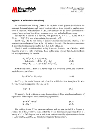 Network Protocols and Algorithms
                                                                                  ISSN 1943-3581
                                                                              2010, Vol. 2, No. 1




Appendix: A. Multidimensional Scaling

     In Multidimensional Scaling (MDS) a set of points whose position is unknown and
measured distances between each pair of points are given. It can be used to localize sensor
nodes in a network. Without anchors or GPS, MDS can solve for the relative coordinates of a
group of sensor nodes with resilience to measurement error and rather high accuracy.
     Let there be n sensors in a network, with positions Xi, i = 1 . . . n, and let X =
[X1,X2, . . . ,Xn]T . X is nxm, where m is the dimensionality of X.
     Let D = [dij ] be the nxn matrix of pairwise distance measurements, where dij is the
measured distance between Xi and Xj for i ≠ j, and dii = 0 for all i. The distance measurements
dij must obey the triangular inequality: dij + dik ≥ djk for all (i, j, k).
     Classical metric multidimensional scaling is derived from the Law of Cosines, which
states that given two sides of a triangle dij, dik and the angle between them θjik, the third side
can be computed using the formula:

             d2jk = d2ij + d2ik − 2dijdik cos θjik                           (A.1)
             → dijdik cos θjik = 1/2(d2ij + d2ik − d2jk)                     (A.2)
             → (Xj − Xi) · (Xk − Xi) = 1/2(d2ij + d2ik − d2jk)                (A.3)

    Next choose some X0 from X to be the origin of a coordinate system, and construct a
matrix B(n−1)x(n−1) as follows:

              bij = 1/2(d20i + d20j − d2ij)                                  (A.4)

    Let X/(n−1)xm the matrix X where each of the Xi’s is shifted to have its origin at X0: X/i =
Xi − X0. Then, using equations (A.3) and (A.4):

              X/X/T = B                                                      (A.5)

    We can solve for X/ by taking an eigen decomposition of B into an orthonormal matrix of
eigenvectors and a diagonal matrix of matching eigenvalues:

              B = X/X/T = UVUT                                               (A.6)
              X/ = UV ½                                                      (A.7)

    The problem is that X/ has too many columns and we need to find X in 2-space or
3-space. To do this, we throw away all but the two or three largest eigenvalues from V ,
leaving a 2x2 or 3x3 diagonal matrix, and throw away the matching eigenvectors (columns)
of U, leaving U(n−1)x2 or U(n−1)x3. Then X/ has the proper dimensionality.




                                               73                             www.macrothink.org/npa
 
