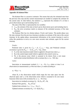 Network Protocols and Algorithms
                                                                                 ISSN 1943-3581
                                                                             2010, Vol. 2, No. 1

Appendix: B. Kalman Filter

     The Kalman filter is a recursive estimator. This means that only the estimated state from
the previous time step and the current measurement are needed to compute the estimate for
the current state. In what follows, the notation x^n‫׀‬m represents the estimate of x at time n
given observations up to and including time m.
     The state of the filter is represented by two variables:
    • x^k‫׀‬k, the estimate of the state at time k given observations up to and including time k;
    • Pk‫׀‬k, the error covarience matrix (a measure of the estimated accuracy of the state
        estimate).
     The Kalman filter has two distinct phases: Predict and Update. The predict phase uses
the state estimate from the previous timestep to produce an estimate of the state at the current
timestep. In the update phase, measurement information at the current timestep is used to
refine this prediction to arrive at a new more accurate state estimate, again for the current
timestep.

    Predict:
    Predicted state is given by x^k‫׀‬k = Fk x^k-1‫׀‬k-1 + Bkuk and Predicted estimate
covarience is given by Pk‫׀‬k-1 = Fk Pk-1‫׀‬k-1FTk + Qk-1 where
   • Fk is the state transition model which is applied to the previous state xk-1;
   • Bk is the control-input model which is applied to the control vector uk;
   • Wk is the process noise which is assumed to be drawn from a zero mean
       multivariate normal distribution with covariance Qk i.e. wk ~ N(0, Qk).
    Update:

    Innovation or measurement residual y˜k = zk - Hk x^k‫׀‬k-1 where at time k an
observation (or measurement) zk of the true state xk is made according to

    zk = Hkxk + vk

    where Hk is the observation model which maps the true state space into the
observed space and vk is the observation noise which is assumed to be zero mean
Gaussian white noise with covariance Rk i.e. vk ~ N( 0, Rk).
    Innovation (or residual) covariance Sk = Hk Pk‫׀‬k-1HTk +Rk
    Kalman Filter gain Kk = Pk‫׀‬k-1HTkSk-1
    Updated state estimate x^k‫׀‬k = x^k‫׀‬k-1 + Kk y˜k
    Updated estimate covariance Pk‫׀‬k = (I –KkHk) Pk‫׀‬k-1




                                               74                           www.macrothink.org/npa
 