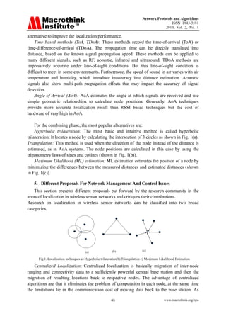 Network Protocols and Algorithms
                                                                                                 ISSN 1943-3581
                                                                                             2010, Vol. 2, No. 1

alternative to improve the localization performance.
    Time based methods (ToA, TDoA): These methods record the time-of-arrival (ToA) or
time-difference-of-arrival (TDoA). The propagation time can be directly translated into
distance, based on the known signal propagation speed. These methods can be applied to
many different signals, such as RF, acoustic, infrared and ultrasound. TDoA methods are
impressively accurate under line-of-sight conditions. But this line-of-sight condition is
difficult to meet in some environments. Furthermore, the speed of sound in air varies with air
temperature and humidity, which introduce inaccuracy into distance estimation. Acoustic
signals also show multi-path propagation effects that may impact the accuracy of signal
detection.
    Angle-of-Arrival (AoA): AoA estimates the angle at which signals are received and use
simple geometric relationships to calculate node positions. Generally, AoA techniques
provide more accurate localization result than RSSI based techniques but the cost of
hardware of very high in AoA.

     For the combining phase, the most popular alternatives are:
     Hyperbolic trilateration: The most basic and intuitive method is called hyperbolic
trilateration. It locates a node by calculating the intersection of 3 circles as shown in Fig. 1(a).
Triangulation: This method is used when the direction of the node instead of the distance is
estimated, as in AoA systems. The node positions are calculated in this case by using the
trigonometry laws of sines and cosines (shown in Fig. 1(b)).
     Maximum Likelihood (ML) estimation: ML estimation estimates the position of a node by
minimizing the differences between the measured distances and estimated distances (shown
in Fig. 1(c)).

   5. Different Proposals For Network Management And Control Issues
    This section presents different proposals put forward by the research community in the
areas of localization in wireless sensor networks and critiques their contributions.
Research on localization in wireless sensor networks can be classified into two broad
categories.




                                       (a)                (b)                   (c)

      Fig.1. Localization techniques a) Hyperbolic trilateration b) Triangulation c) Maximum Likelihood Estimation

    Centralized Localization: Centralized localization is basically migration of inter-node
ranging and connectivity data to a sufficiently powerful central base station and then the
migration of resulting locations back to respective nodes. The advantage of centralized
algorithms are that it eliminates the problem of computation in each node, at the same time
the limitations lie in the communication cost of moving data back to the base station. As

                                                         48                                    www.macrothink.org/npa
 