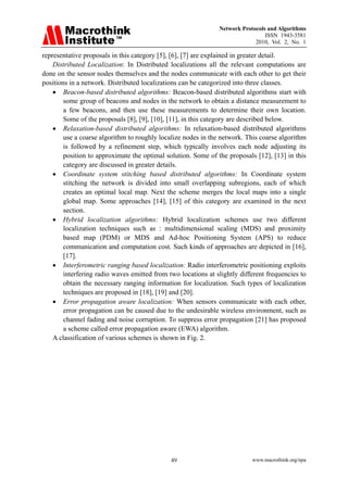 Network Protocols and Algorithms
                                                                                ISSN 1943-3581
                                                                            2010, Vol. 2, No. 1

representative proposals in this category [5], [6], [7] are explained in greater detail.
    Distributed Localization: In Distributed localizations all the relevant computations are
done on the sensor nodes themselves and the nodes communicate with each other to get their
positions in a network. Distributed localizations can be categorized into three classes.
    • Beacon-based distributed algorithms: Beacon-based distributed algorithms start with
        some group of beacons and nodes in the network to obtain a distance measurement to
        a few beacons, and then use these measurements to determine their own location.
        Some of the proposals [8], [9], [10], [11], in this category are described below.
    • Relaxation-based distributed algorithms: In relaxation-based distributed algorithms
        use a coarse algorithm to roughly localize nodes in the network. This coarse algorithm
        is followed by a refinement step, which typically involves each node adjusting its
        position to approximate the optimal solution. Some of the proposals [12], [13] in this
        category are discussed in greater details.
    • Coordinate system stitching based distributed algorithms: In Coordinate system
        stitching the network is divided into small overlapping subregions, each of which
        creates an optimal local map. Next the scheme merges the local maps into a single
        global map. Some approaches [14], [15] of this category are examined in the next
        section.
    • Hybrid localization algorithms: Hybrid localization schemes use two different
        localization techniques such as : multidimensional scaling (MDS) and proximity
        based map (PDM) or MDS and Ad-hoc Positioning System (APS) to reduce
        communication and computation cost. Such kinds of approaches are depicted in [16],
        [17].
    • Interferometric ranging based localization: Radio interferometric positioning exploits
        interfering radio waves emitted from two locations at slightly different frequencies to
        obtain the necessary ranging information for localization. Such types of localization
        techniques are proposed in [18], [19] and [20].
    • Error propagation aware localization: When sensors communicate with each other,
        error propagation can be caused due to the undesirable wireless environment, such as
        channel fading and noise corruption. To suppress error propagation [21] has proposed
        a scheme called error propagation aware (EWA) algorithm.
    A classification of various schemes is shown in Fig. 2.




                                              49                           www.macrothink.org/npa
 