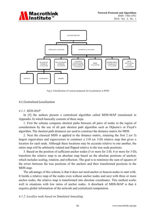 Network Protocols and Algorithms
                                                                                            ISSN 1943-3581
                                                                                        2010, Vol. 2, No. 1




                      Fig.2. Classification of various proposals for Localization in WSN



4.1. Centralized Localization 

4.1.1. MDS-MAP
    In [5] the authors present a centralized algorithm called MDS-MAP (mentioned in
Appendix A) which basically consists of three steps.
    1. First the scheme computes shortest paths between all pairs of nodes in the region of
consideration by the use of all pair shortest path algorithm such as Dijkstra’s or Floyd’s
algorithm. The shortest path distances are used to construct the distance matrix for MDS.
    2. Next the classical MDS is applied to the distance matrix, retaining the first 2 (or 3)
largest eigenvalues and eigenvectors to construct a 2-D (or 3-D) relative map that gives a
location for each node. Although these locations may be accurate relative to one another, the
entire map will be arbitrarily rotated and flipped relative to the true node positions.
    3. Based on the position of sufficient anchor nodes (3 or more for 2-D, 4 or more for 3-D),
transform the relative map to an absolute map based on the absolute positions of anchors
which includes scaling, rotation, and reflection. The goal is to minimize the sum of squares of
the errors between the true positions of the anchors and their transformed positions in the
MDS map.
    The advantage of this scheme is that it does not need anchor or beacon nodes to start with.
It builds a relative map of the nodes even without anchor nodes and next with three or more
anchor nodes, the relative map is transformed into absolute coordinates. This method works
well in situations with low ratios of anchor nodes. A drawback of MDS-MAP is that it
requires global information of the network and centralized computation.

4.1.2. Localize node based on Simulated Annealing

                                                     50                                    www.macrothink.org/npa
 