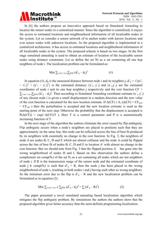 Network Protocols and Algorithms
                                                                                        ISSN 1943-3581
                                                                                    2010, Vol. 2, No. 1

     In [6] the authors propose an innovative approach based on Simulated Annealing to
localize the sensor nodes in a centralized manner. Since the algorithm is centralized, it enjoys
the access to estimated locations and neighbourhood information of all localizable nodes in
the system. Let us consider a sensor network of m anchor nodes with known locations and
n-m sensor nodes with unknown locations. As the proposed algorithm is implemented in a
centralized architecture, it has access to estimated locations and neighborhood information of
all localizable nodes in the system. The proposed scheme is based on two stages. In the first
stage simulated annealing is used to obtain an estimate of location of the localizable sensor
nodes using distance constraints. Let us define the set Ni as a set containing all one hop
neighbors of node i. The localization problem can be formulated as:

                       Min ∑i=m+1 to n∑j€Ni (d^ij – dij)2                   (1)

    In equation (1), dij is the measured distance between node i and its neighbor j; dˆij = √{(xˆi
− xˆj)2 + (yˆi − yˆj)2} is the estimated distance; (x^i, y^i) and (x^j,y^j) are the estimated
coordinates of node i and its one hop neighbor j respectively and the cost function CF =
∑i=m+1 to n∑j€Ni (d^ij – dij)2. Then according to Simulated Annealing coordinate estimate (x^i, y^i)
of any chosen node i is given a small displacement in a random direction and the new value
of the cost function is calculated for the new location estimate. If Δ(CF) ≤ 0, (Δ(CF) = CFnew
− CFold ) then the perturbation is accepted and the new location estimate is used as the
starting point of the next step. Otherwise the probability that the displacement is accepted is
P(Δ(CF)) = exp(−Δ(CF)/T ). Here T is a control parameter and P is a monotonically
increasing function of T.
    In the next stage of the algorithm the authors eliminate the error caused by flip ambiguity.
Flip ambiguity occurs when a node’s neighbors are placed in positions such that they are
approximately on the same line, this node can be reflected across the line of best fit produced
by its neighbors with essentially no change in the cost function. In Fig. 3, the neighbors of
node A are nodes B, C, D and E which are almost collinear and the node A could be flipped
across the line of best fit of nodes B, C, D and E to location A/ with almost no change in the
cost function. But we should note from Fig. 3 that the flipped position A/ has gone into the
wrong neighborhood of nodes H and I. Based on this observation the authors define a
complement set comp(Ni) of the set Ni as a set containing all nodes which are not neighbors
of node i. If R is the transmission range of the sensor node and the estimated coordinate of
node j      comp(Ni) is such that dˆij < R, then the node j has been placed in the wrong
neighborhood of node i, resulting in both nodes i and j having each other as wrong neighbors.
So the minimum error due to the flip is dˆij – R and the new localization problem can be
formulated as in equation (2).

              Min ∑i=m+1 to n ( ∑j€Ni (d^ij - dij)2 + ∑ (d^ij – R)2)                 (2)

    The paper presented a novel simulated annealing based localization algorithm which
mitigates the flip ambiguity problem. By simulations the authors the authors show that the
proposed algorithm gives better accuracy than the semi-definite programming localization.


                                                  51                               www.macrothink.org/npa
 