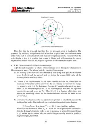 Network Protocols and Algorithms
                                                                                               ISSN 1943-3581
                                                                                           2010, Vol. 2, No. 1


                                           Disk Model Of Node H




                                                                 H
                                                  F

                                                                               I
                                  B                              A/



                                                                          G
                                                  C
                                                                              Disk Model Of Node I

                                                  D

                                  A                                   E
                                           Fig.3. Illustration of Flip Ambiguity [6]


    They show that the proposed algorithm does not propagate error in localization. The
proposed flip ambiguity mitigation method is based on neighborhood information of nodes
and it works well in a sensor network with medium to high node density. However when the
node density is low, it is possible that a node is flipped and still maintains the correct
neighborhood. In this situation, the proposed algorithm fails to identify the flipped node.

4.1.3. A RSSI-based centralized localization technique
    In [7] the authors propose a scheme which localizes nodes through RF attenuation in
Electromagnetic waves. The scheme basically consists of three stages:
    1) RF mapping of the network: It is obtained by conveying short packets at different
        power levels through the network and by storing the average RSSI value of the
        received packets in memory tables.

   2) Creation of the ranging model: All the tuples recorded between the two anchors are
      processed at the central unit to compensate the non linearity and calibrate the model.
      Let a generic tuple (i, j, Ptx, Prx) comes from the RF mapping characterizing stage,
      where i is the transmitting node and j is the receiving node. Now first the algorithm
      corrects the received power as Prx/ =f(Prx, Ptx), f() is a function which takes into
      account the modularity effects. So, the estimated distance between the nodes will be
      rij0 = m-1(Prx/)

   3) Centralized localization model: An optimization problem is solved and provides the
      position of the nodes. The final result can be obtained by minimizing the function

                E=∑i=1 to n∑j=1 to n (ki,jai,j ( rij-rij 0)2) , rij = d(i, j) when i and j are anchors.
       Where N is the number of nodes, ai,j is 1 when the link is present and 0 otherwise.
       Once the distance between the nodes rij can be expressed in terms of their coordinates
       (x, y)i and (x, y)j the authors solve the minimizing problem by sequential quadratic
       programming (SQP) method.


                                                   52                                       www.macrothink.org/npa
 