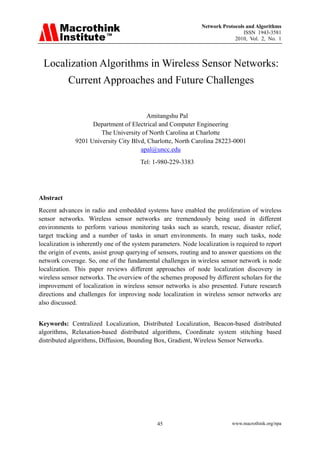 Network Protocols and Algorithms
                                                                                 ISSN 1943-3581
                                                                             2010, Vol. 2, No. 1



 Localization Algorithms in Wireless Sensor Networks:
           Current Approaches and Future Challenges


                                         Amitangshu Pal
                    Department of Electrical and Computer Engineering
                       The University of North Carolina at Charlotte
              9201 University City Blvd, Charlotte, North Carolina 28223-0001
                                      apal@uncc.edu
                                        Tel: 1-980-229-3383




Abstract
Recent advances in radio and embedded systems have enabled the proliferation of wireless
sensor networks. Wireless sensor networks are tremendously being used in different
environments to perform various monitoring tasks such as search, rescue, disaster relief,
target tracking and a number of tasks in smart environments. In many such tasks, node
localization is inherently one of the system parameters. Node localization is required to report
the origin of events, assist group querying of sensors, routing and to answer questions on the
network coverage. So, one of the fundamental challenges in wireless sensor network is node
localization. This paper reviews different approaches of node localization discovery in
wireless sensor networks. The overview of the schemes proposed by different scholars for the
improvement of localization in wireless sensor networks is also presented. Future research
directions and challenges for improving node localization in wireless sensor networks are
also discussed.


Keywords: Centralized Localization, Distributed Localization, Beacon-based distributed
algorithms, Relaxation-based distributed algorithms, Coordinate system stitching based
distributed algorithms, Diffusion, Bounding Box, Gradient, Wireless Sensor Networks.




                                              45                            www.macrothink.org/npa
 