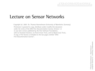 Lecture on Sensor Networks
                                                                                          Historical
                                                                                          Motivation a.
                                                                                          Classification
                                                                                          Development
                                                                                          No positions
                                                                                          no distances
           Copyright (c) 2005 Dr. Thomas Haenselmann (University of Mannheim, Germany).   Simple global
           Permission is granted to copy, distribute and/or modify this document          positioning
           under the terms of the GNU Free Documentation License, Version 1.2
           or any later version published by the Free Software Foundation;                Some positions
           with no Invariant Sections, no Front-Cover Texts, and no Back-Cover Texts.     with/without dist.
           A copy of the license is included on the last pages entitled quot;GNU              No positions
           Free Documentation Licensequot;.                                                   known dist.
                                                                                          Improved global
                                                                                          positioning




                                                                                                         Computer Science IV – University of Mannheim
                                                                                                         ©Thomas Haenselmann – Department of
time
 