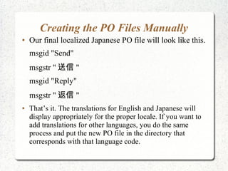 Creating the PO Files Manually
 Our final localized Japanese PO file will look like this.
msgid "Send"
msgstr "  "
msgid "Reply"
msgstr "  "
 Thats it. The translations for English and Japanese will
display appropriately for the proper locale. If you want to
add translations for other languages, you do the same
process and put the new PO file in the directory that
corresponds with that language code.
 