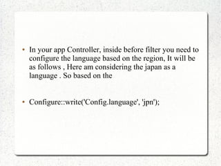  In your app Controller, inside before filter you need to
configure the language based on the region, It will be
as follows , Here am considering the japan as a
language . So based on the
 Configure::write('Config.language', 'jpn');
 