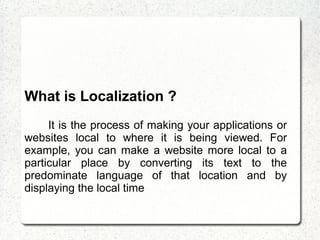 What is Localization ?
It is the process of making your applications or
websites local to where it is being viewed. For
example, you can make a website more local to a
particular place by converting its text to the
predominate language of that location and by
displaying the local time
 