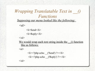 Wrapping Translatable Text in __()
Functions
Supposing our menu looked like the following:
<ul>
<li>Send</li>
<li>Reply</li>
</ul>
We would wrap each text string inside the __() function
like as follows:
<ul>
<li><?php echo __('Send') ?></li>
<li><?php echo __('Reply') ?></li>
</ul>
 
