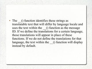  The __() function identifies these strings as
translatable text that will differ by language locale and
uses the text within the __() function as the message
ID. If we define the translations for a certain language,
those translations will appear in place of these
functions. If we do not define the translations for that
language, the text within the __() function will display
instead by default.
 