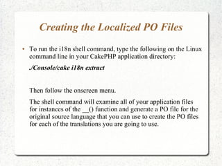 Creating the Localized PO Files
 To run the i18n shell command, type the following on the Linux
command line in your CakePHP application directory:
./Console/cake i18n extract
Then follow the onscreen menu.
The shell command will examine all of your application files
for instances of the __() function and generate a PO file for the
original source language that you can use to create the PO files
for each of the translations you are going to use.
 