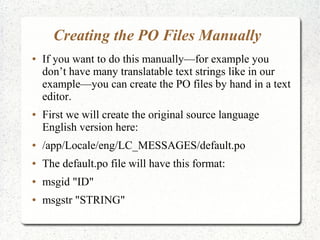 Creating the PO Files Manually
 If you want to do this manuallyfor example you
dont have many translatable text strings like in our
exampleyou can create the PO files by hand in a text
editor.
 First we will create the original source language
English version here:
 /app/Locale/eng/LC_MESSAGES/default.po
 The default.po file will have this format:
 msgid "ID"
 msgstr "STRING"
 