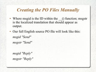 Creating the PO Files Manually
 Where msgid is the ID within the __() function; msgstr
is the localized translation that should appear as
output.
 Our full English source PO file will look like this:
msgid "Send"
msgstr "Send"
msgid "Reply"
msgstr "Reply"
 