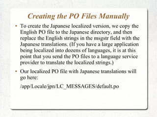 Creating the PO Files Manually
 To create the Japanese localized version, we copy the
English PO file to the Japanese directory, and then
replace the English strings in the msgstr field with the
Japanese translations. (If you have a large application
being localized into dozens of languages, it is at this
point that you send the PO files to a language service
provider to translate the localized strings.)
 Our localized PO file with Japanese translations will
go here:
/app/Locale/jpn/LC_MESSAGES/default.po
 