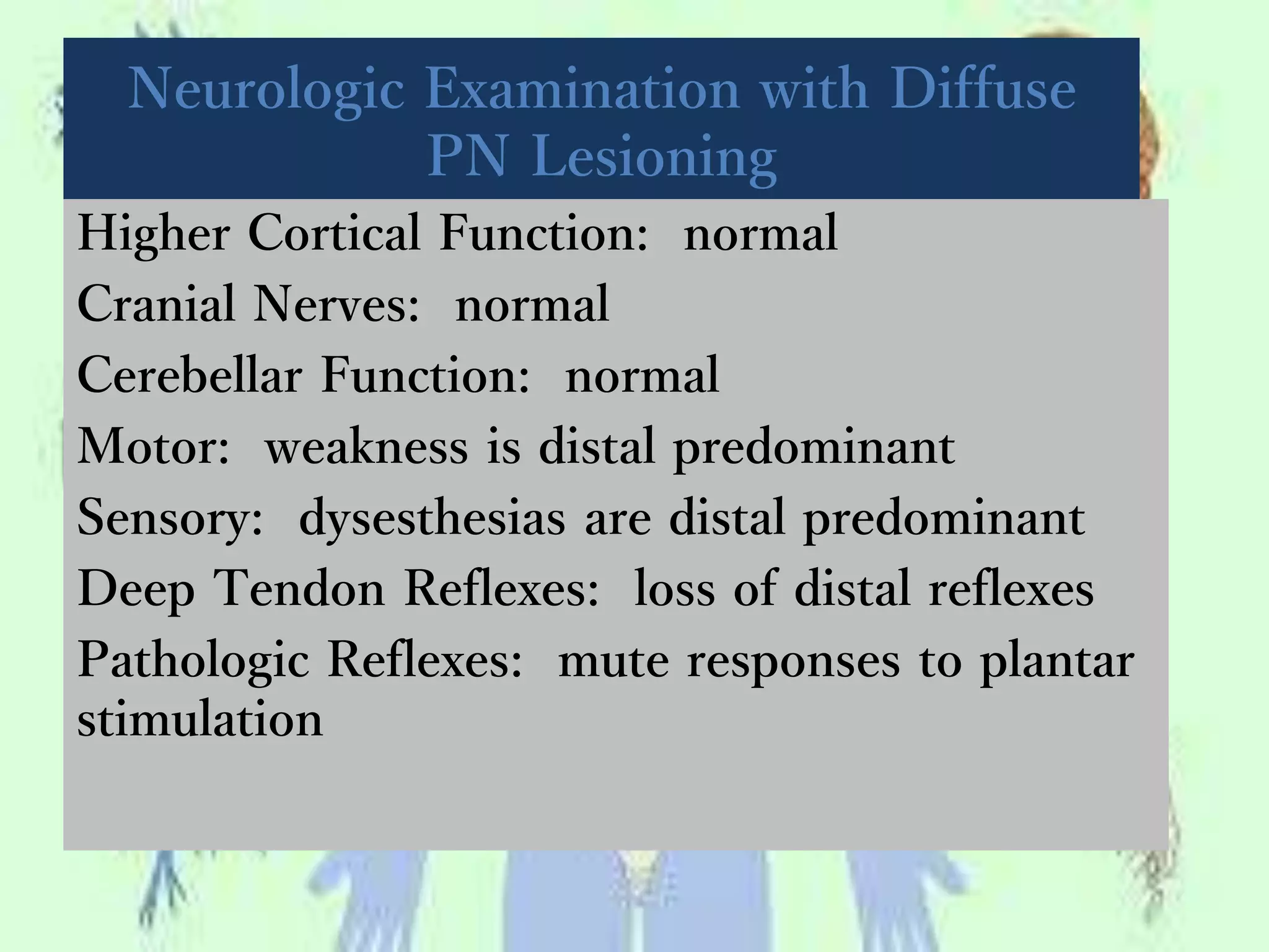 Neurologic Examination with Diffuse
PN Lesioning
Higher Cortical Function: normal
Cranial Nerves: normal
Cerebellar Function: normal
Motor: weakness is distal predominant
Sensory: dysesthesias are distal predominant
Deep Tendon Reflexes: loss of distal reflexes
Pathologic Reflexes: mute responses to plantar
stimulation
 