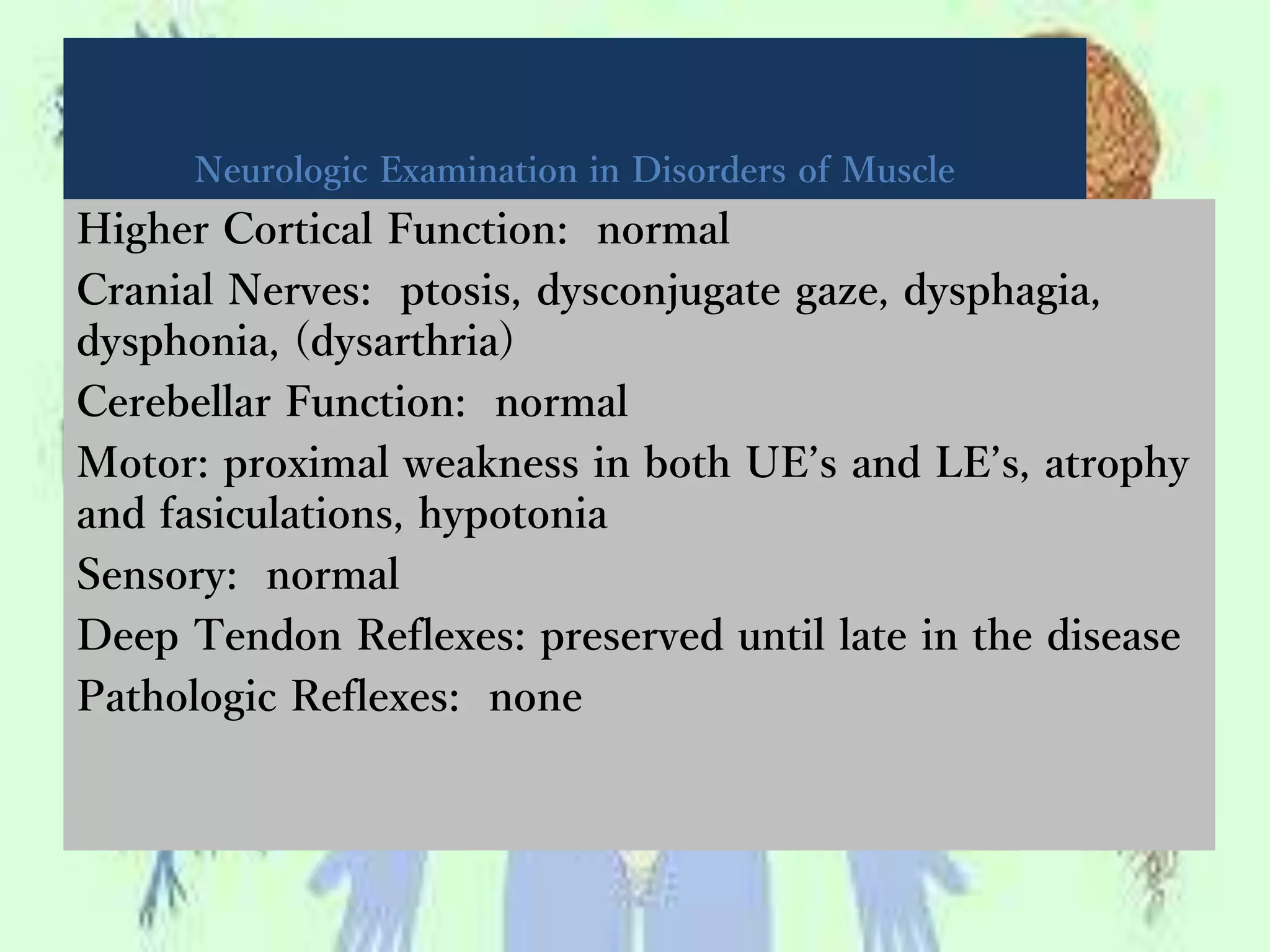 Neurologic Examination in Disorders of Muscle
Higher Cortical Function: normal
Cranial Nerves: ptosis, dysconjugate gaze, dysphagia,
dysphonia, (dysarthria)
Cerebellar Function: normal
Motor: proximal weakness in both UE’s and LE’s, atrophy
and fasiculations, hypotonia
Sensory: normal
Deep Tendon Reflexes: preserved until late in the disease
Pathologic Reflexes: none
 