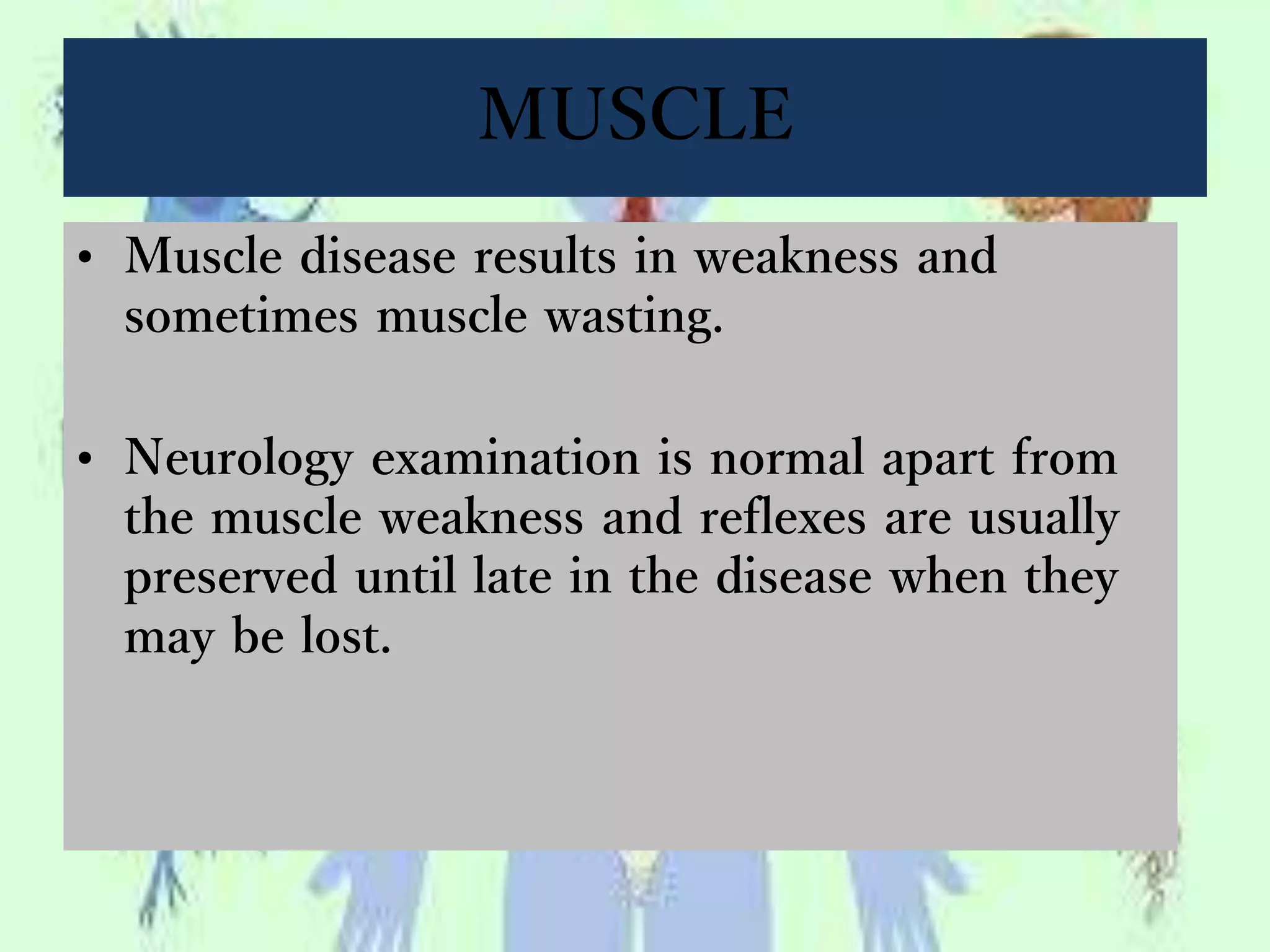 MUSCLE
• Muscle disease results in weakness and
sometimes muscle wasting.
• Neurology examination is normal apart from
the muscle weakness and reflexes are usually
preserved until late in the disease when they
may be lost.
 