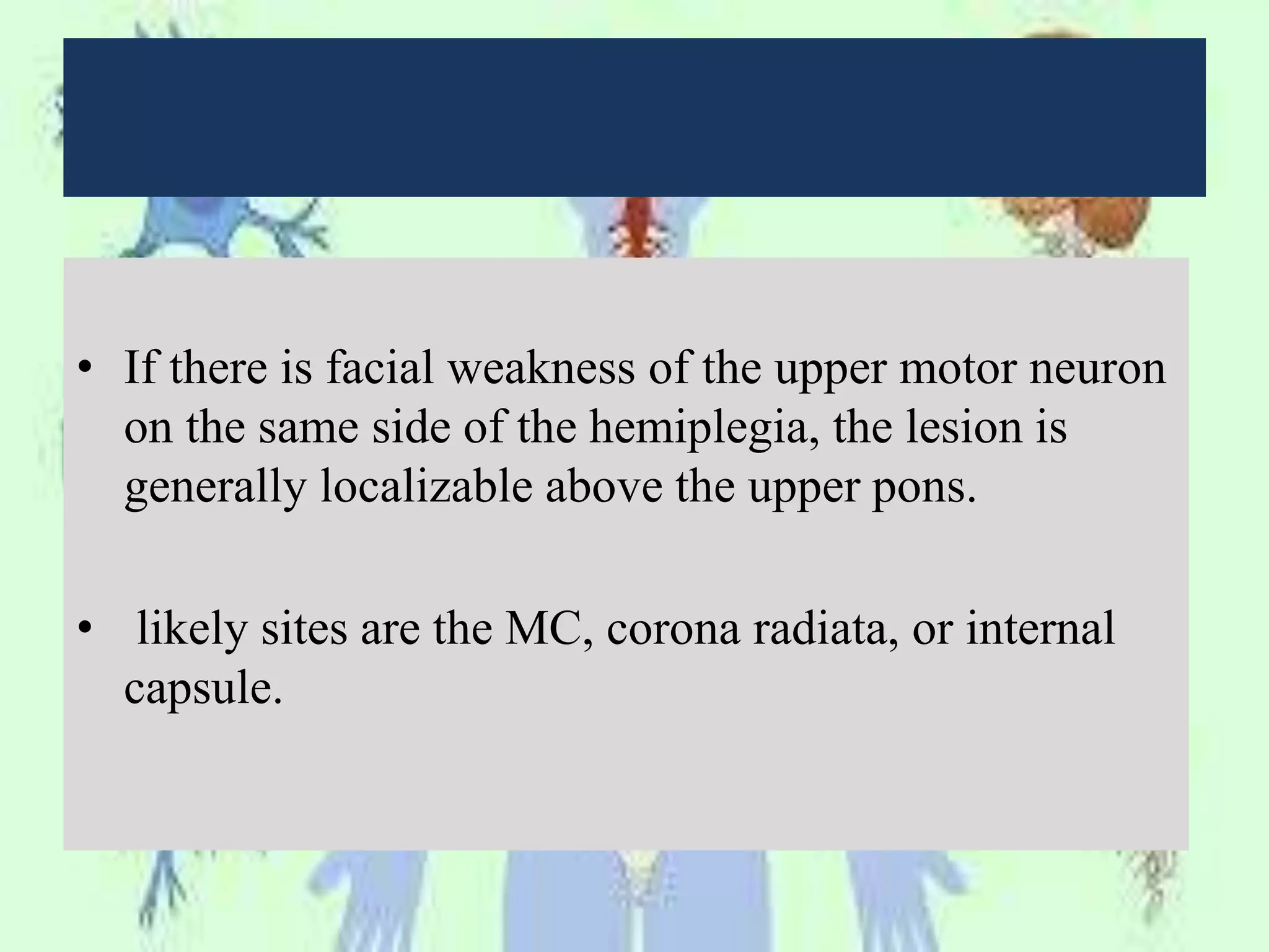 • If there is facial weakness of the upper motor neuron
on the same side of the hemiplegia, the lesion is
generally localizable above the upper pons.
• likely sites are the MC, corona radiata, or internal
capsule.
 