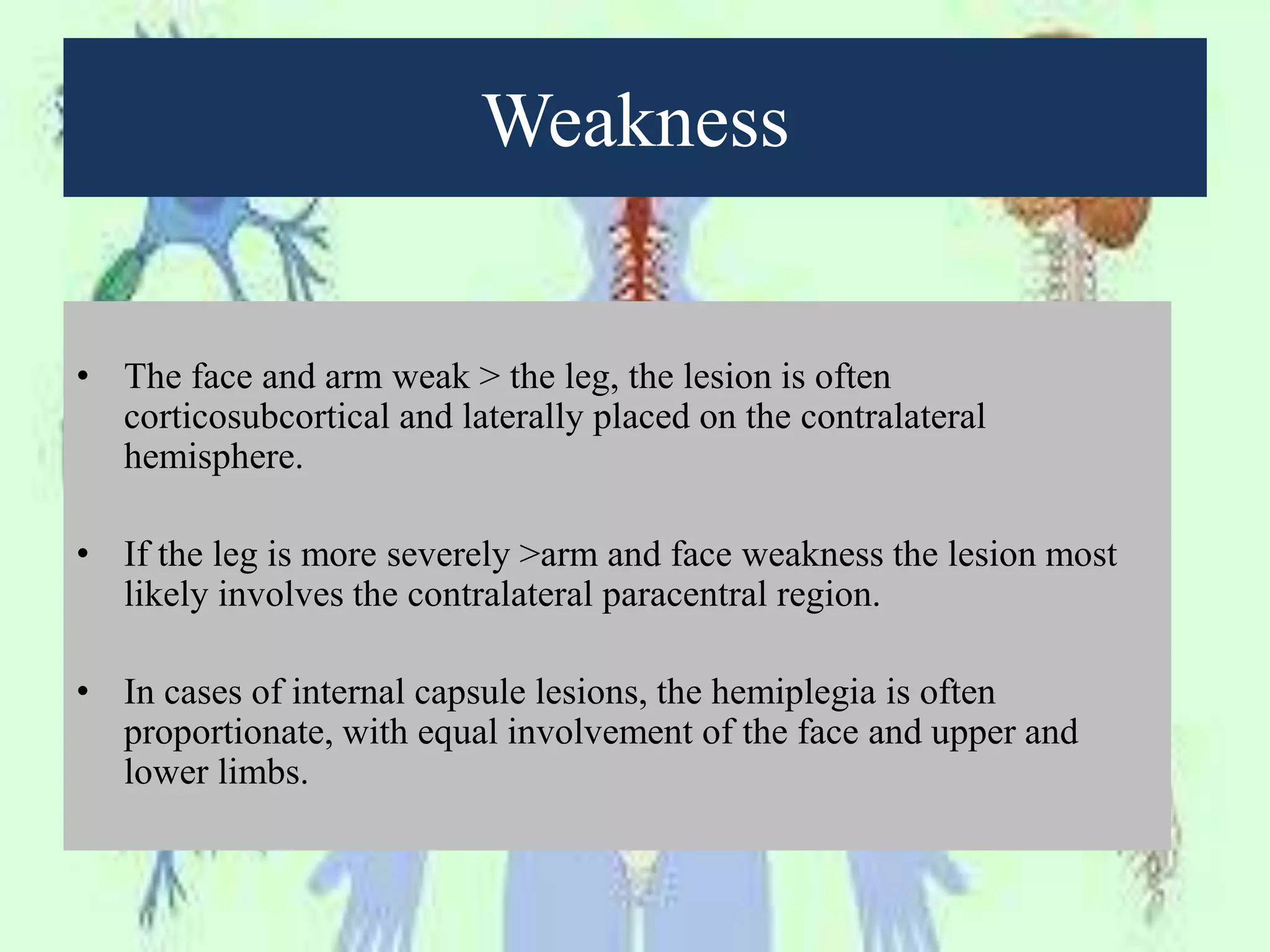 Weakness
• The face and arm weak > the leg, the lesion is often
corticosubcortical and laterally placed on the contralateral
hemisphere.
• If the leg is more severely >arm and face weakness the lesion most
likely involves the contralateral paracentral region.
• In cases of internal capsule lesions, the hemiplegia is often
proportionate, with equal involvement of the face and upper and
lower limbs.
 