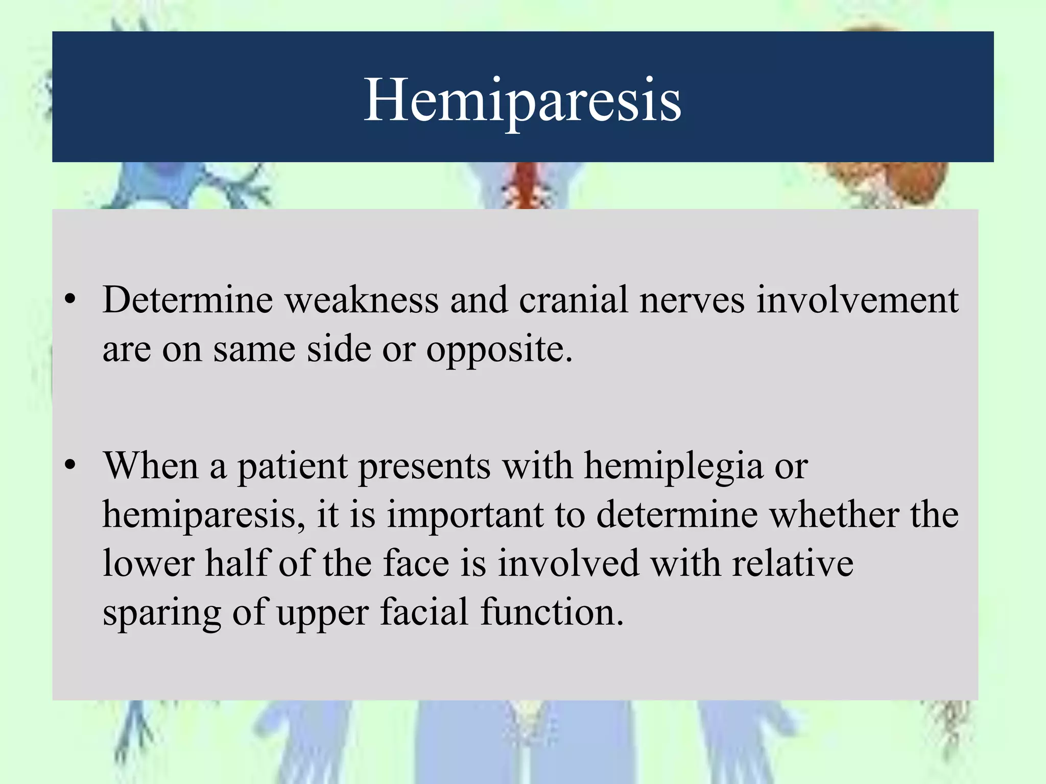 Hemiparesis
• Determine weakness and cranial nerves involvement
are on same side or opposite.
• When a patient presents with hemiplegia or
hemiparesis, it is important to determine whether the
lower half of the face is involved with relative
sparing of upper facial function.
 
