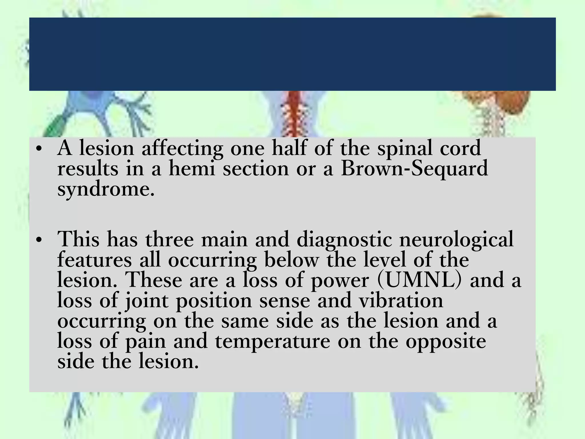• A lesion affecting one half of the spinal cord
results in a hemi section or a Brown-Sequard
syndrome.
• This has three main and diagnostic neurological
features all occurring below the level of the
lesion. These are a loss of power (UMNL) and a
loss of joint position sense and vibration
occurring on the same side as the lesion and a
loss of pain and temperature on the opposite
side the lesion.
 