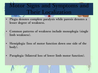 Motor Signs and Symptoms and
Their Localization
• Plegia denotes complete paralysis while paresis denotes a
lesser degree of weakness.
• Common patterns of weakness include monoplegia (single
limb weakness).
• Hemiplegia (loss of motor function down one side of the
body).
• Paraplegia (bilateral loss of lower limb motor function).
 