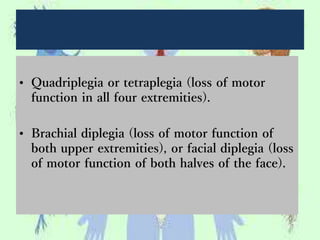 • Quadriplegia or tetraplegia (loss of motor
function in all four extremities).
• Brachial diplegia (loss of motor function of
both upper extremities), or facial diplegia (loss
of motor function of both halves of the face).
 