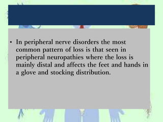 • In peripheral nerve disorders the most
common pattern of loss is that seen in
peripheral neuropathies where the loss is
mainly distal and affects the feet and hands in
a glove and stocking distribution.
 