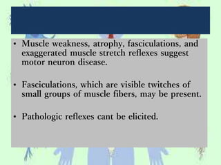 • Muscle weakness, atrophy, fasciculations, and
exaggerated muscle stretch reflexes suggest
motor neuron disease.
• Fasciculations, which are visible twitches of
small groups of muscle fibers, may be present.
• Pathologic reflexes cant be elicited.
 