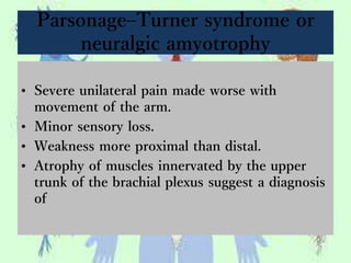 Parsonage–Turner syndrome or
neuralgic amyotrophy
• Severe unilateral pain made worse with
movement of the arm.
• Minor sensory loss.
• Weakness more proximal than distal.
• Atrophy of muscles innervated by the upper
trunk of the brachial plexus suggest a diagnosis
of
 