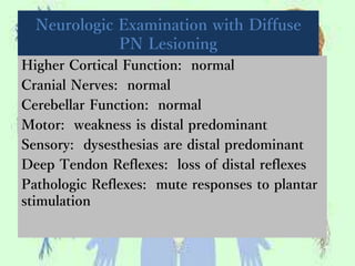 Neurologic Examination with Diffuse
PN Lesioning
Higher Cortical Function: normal
Cranial Nerves: normal
Cerebellar Function: normal
Motor: weakness is distal predominant
Sensory: dysesthesias are distal predominant
Deep Tendon Reflexes: loss of distal reflexes
Pathologic Reflexes: mute responses to plantar
stimulation
 