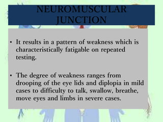 NEUROMUSCULAR
JUNCTION
• It results in a pattern of weakness which is
characteristically fatigable on repeated
testing.
• The degree of weakness ranges from
drooping of the eye lids and diplopia in mild
cases to difficulty to talk, swallow, breathe,
move eyes and limbs in severe cases.
 