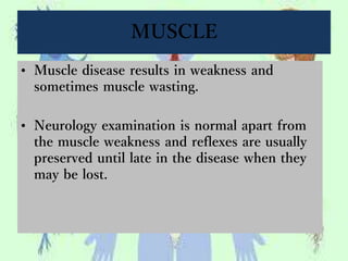 MUSCLE
• Muscle disease results in weakness and
sometimes muscle wasting.
• Neurology examination is normal apart from
the muscle weakness and reflexes are usually
preserved until late in the disease when they
may be lost.
 