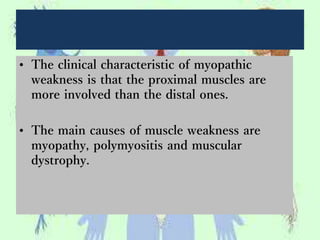 • The clinical characteristic of myopathic
weakness is that the proximal muscles are
more involved than the distal ones.
• The main causes of muscle weakness are
myopathy, polymyositis and muscular
dystrophy.
 
