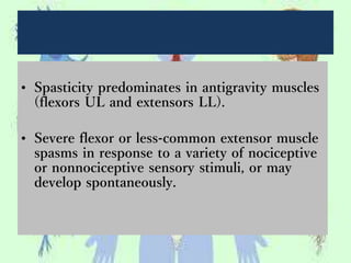 • Spasticity predominates in antigravity muscles
(flexors UL and extensors LL).
• Severe flexor or less-common extensor muscle
spasms in response to a variety of nociceptive
or nonnociceptive sensory stimuli, or may
develop spontaneously.
 