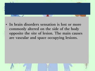 • In brain disorders sensation is lost or more
commonly altered on the side of the body
opposite the site of lesion. The main causes
are vascular and space occupying lesions.
 
