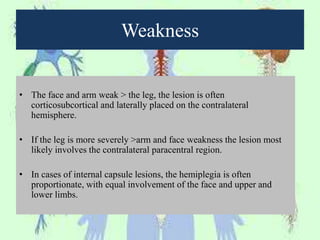 Weakness
• The face and arm weak > the leg, the lesion is often
corticosubcortical and laterally placed on the contralateral
hemisphere.
• If the leg is more severely >arm and face weakness the lesion most
likely involves the contralateral paracentral region.
• In cases of internal capsule lesions, the hemiplegia is often
proportionate, with equal involvement of the face and upper and
lower limbs.
 