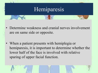 Hemiparesis
• Determine weakness and cranial nerves involvement
are on same side or opposite.
• When a patient presents with hemiplegia or
hemiparesis, it is important to determine whether the
lower half of the face is involved with relative
sparing of upper facial function.
 