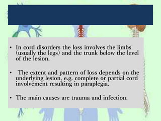 • In cord disorders the loss involves the limbs
(usually the legs) and the trunk below the level
of the lesion.
• The extent and pattern of loss depends on the
underlying lesion, e.g. complete or partial cord
involvement resulting in paraplegia.
• The main causes are trauma and infection.
 
