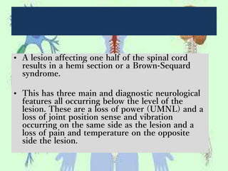 • A lesion affecting one half of the spinal cord
results in a hemi section or a Brown-Sequard
syndrome.
• This has three main and diagnostic neurological
features all occurring below the level of the
lesion. These are a loss of power (UMNL) and a
loss of joint position sense and vibration
occurring on the same side as the lesion and a
loss of pain and temperature on the opposite
side the lesion.
 