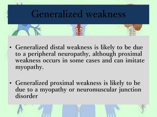 Generalized weakness
• Generalized distal weakness is likely to be due
to a peripheral neuropathy, although proximal
weakness occurs in some cases and can imitate
myopathy.
• Generalized proximal weakness is likely to be
due to a myopathy or neuromuscular junction
disorder
 