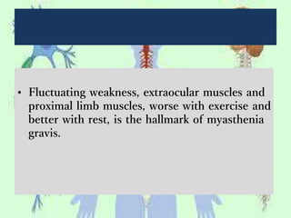 • Fluctuating weakness, extraocular muscles and
proximal limb muscles, worse with exercise and
better with rest, is the hallmark of myasthenia
gravis.
 