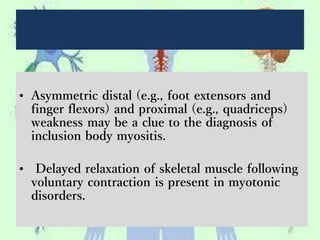 • Asymmetric distal (e.g., foot extensors and
finger flexors) and proximal (e.g., quadriceps)
weakness may be a clue to the diagnosis of
inclusion body myositis.
• Delayed relaxation of skeletal muscle following
voluntary contraction is present in myotonic
disorders.
 